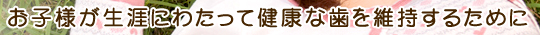 お子様が生涯にわたって健康な歯を維持するために